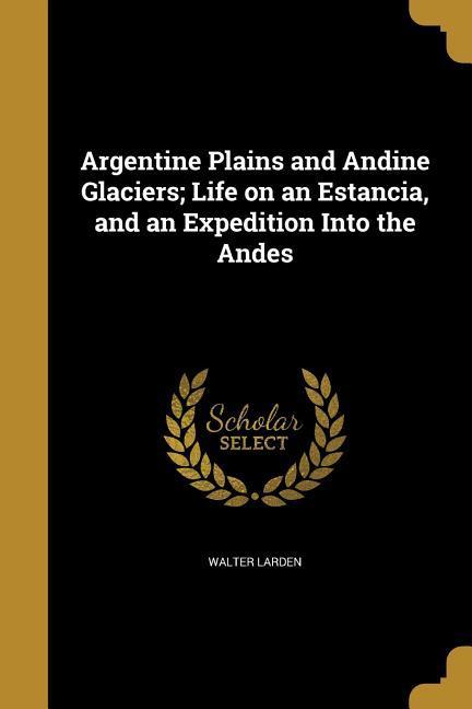 Vorderes Coverbild Argentine Plains and Andine Glaciers; Life on an Estancia, and an Expedition Into the Andes