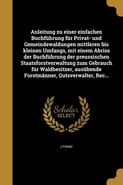 Vorderes Coverbild Anleitung zu einer einfachen Buchführung für Privat- und Gemeindewaldungen mittleren bis kleinen Umfangs, mit einem Abriss der Buchführung der preussischen Staatsforstverwaltung zum Gebrauch für Waldbesitzer, ausübende Forstmänner, Gutsverwalter, Rec...