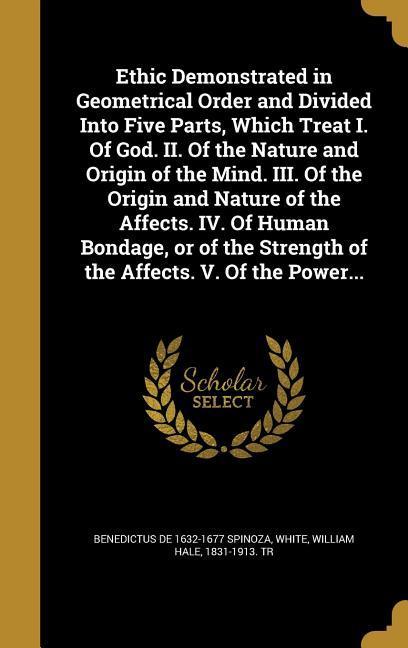 Vorderes Coverbild Ethic Demonstrated in Geometrical Order and Divided Into Five Parts, Which Treat I. Of God. II. Of the Nature and Origin of the Mind. III. Of the Origin and Nature of the Affects. IV. Of Human Bondage, or of the Strength of the Affects. V. Of the Power...