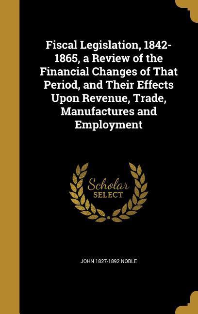 Vorderes Coverbild Fiscal Legislation, 1842-1865, a Review of the Financial Changes of That Period, and Their Effects Upon Revenue, Trade, Manufactures and Employment