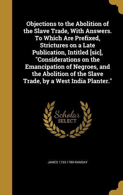 Vorderes Coverbild Objections to the Abolition of the Slave Trade, With Answers. To Which Are Prefixed, Strictures on a Late Publication, Intitled [sic], "Considerations on the Emancipation of Negroes, and the Abolition of the Slave Trade, by a West India Planter."