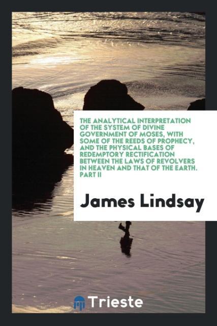 Vorderes Coverbild The Analytical Interpretation of the System of Divine Government of Moses, with Some of the Reeds of Prophecy, and the Physical Bases of Redemptory Rectification Between the Laws of Revolvers in Heaven and That of the Earth. Part II