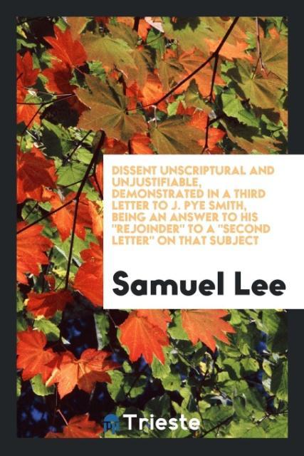 Vorderes Coverbild Dissent Unscriptural and Unjustifiable, Demonstrated in a Third Letter to J. Pye Smith, Being an Answer to His "Rejoinder" to A "Second Letter" on That Subject