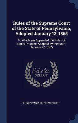 Vorderes Coverbild Rules of the Supreme Court of the State of Pennsylvania, Adopted January 13, 1865: To Which are Appended the Rules of Equity Practice, Adopted by the