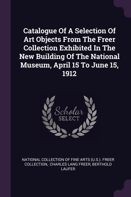 Vorderes Coverbild Catalogue Of A Selection Of Art Objects From The Freer Collection Exhibited In The New Building Of The National Museum, April 15 To June 15, 1912