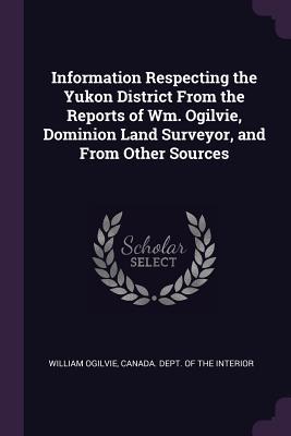 Vorderes Coverbild Information Respecting the Yukon District From the Reports of Wm. Ogilvie, Dominion Land Surveyor, and From Other Sources