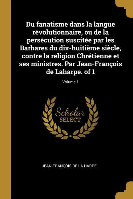 Vorderes Coverbild Du fanatisme dans la langue révolutionnaire, ou de la persécution suscitée par les Barbares du dix-huitième siècle, contre la religion Chrétienne et ses ministres. Par Jean-François de Laharpe. of 1; Volume 1