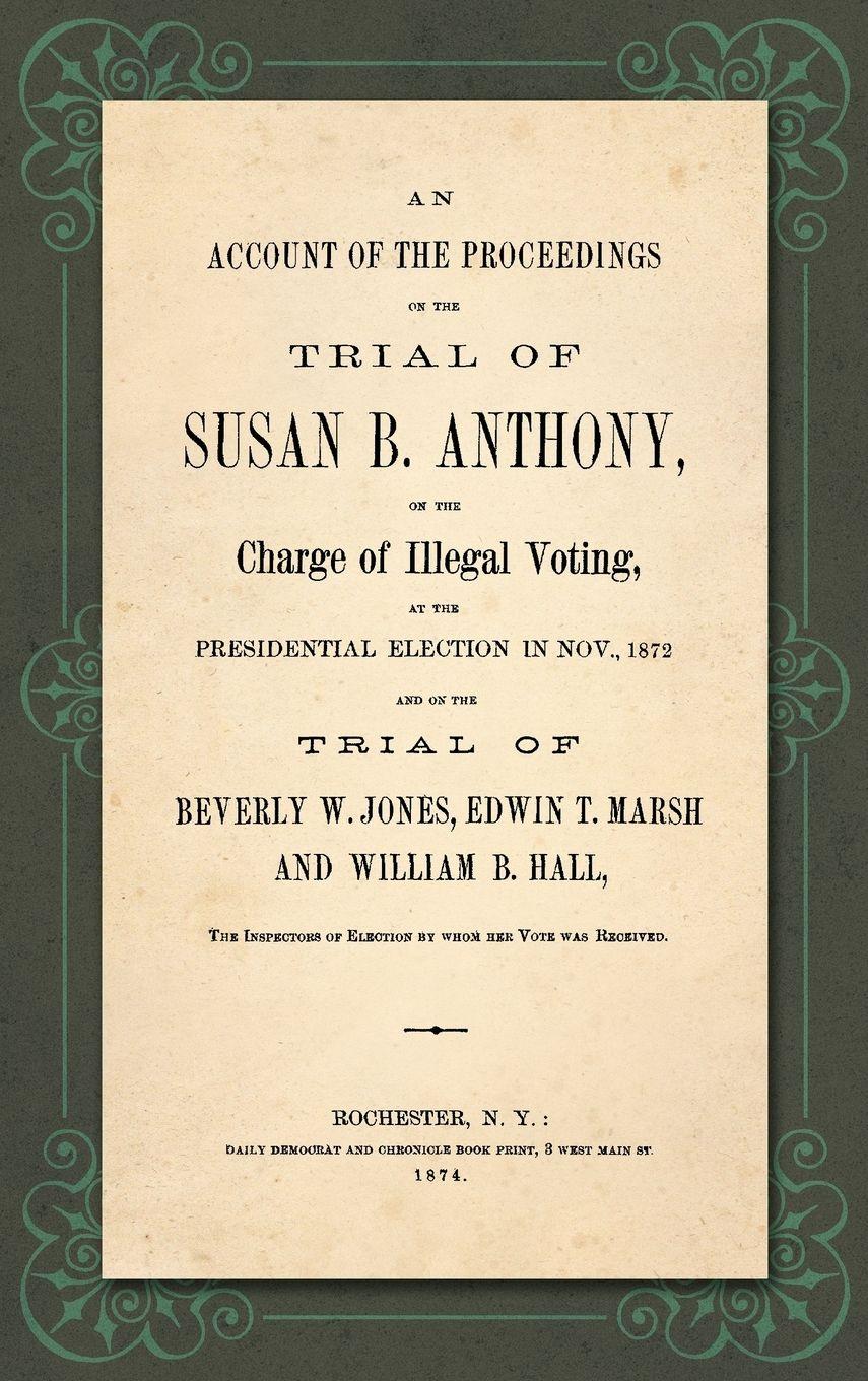 Vorderes Coverbild An Account of the Proceedings in the Trial of Susan B. Anthony, on the Charge of Illegal Voting, at the Presidential Election in Nov., 1872. and on the Trial of Beverly W. Jones, Edwin T. Marsh and William B. Hall, the Inspectors of Election by whom her V