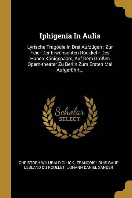Vorderes Coverbild Iphigenia in Aulis: Lyrische Tragödie in Drei Aufzügen: Zur Feier Der Erwünschten Rückkehr Des Hohen Königspaars, Auf Dem Großen Opern-The