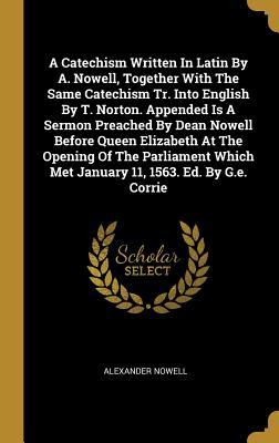 Vorderes Coverbild A Catechism Written In Latin By A. Nowell, Together With The Same Catechism Tr. Into English By T. Norton. Appended Is A Sermon Preached By Dean Nowell Before Queen Elizabeth At The Opening Of The Parliament Which Met January 11, 1563. Ed. By G.e. Corrie