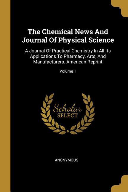 Vorderes Coverbild The Chemical News And Journal Of Physical Science: A Journal Of Practical Chemistry In All Its Applications To Pharmacy, Arts, And Manufacturers. Amer