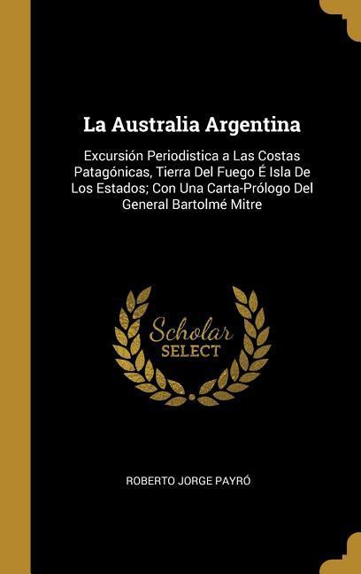 Vorderes Coverbild La Australia Argentina: Excursión Periodistica a Las Costas Patagónicas, Tierra Del Fuego É Isla De Los Estados; Con Una Carta-Prólogo Del Gen