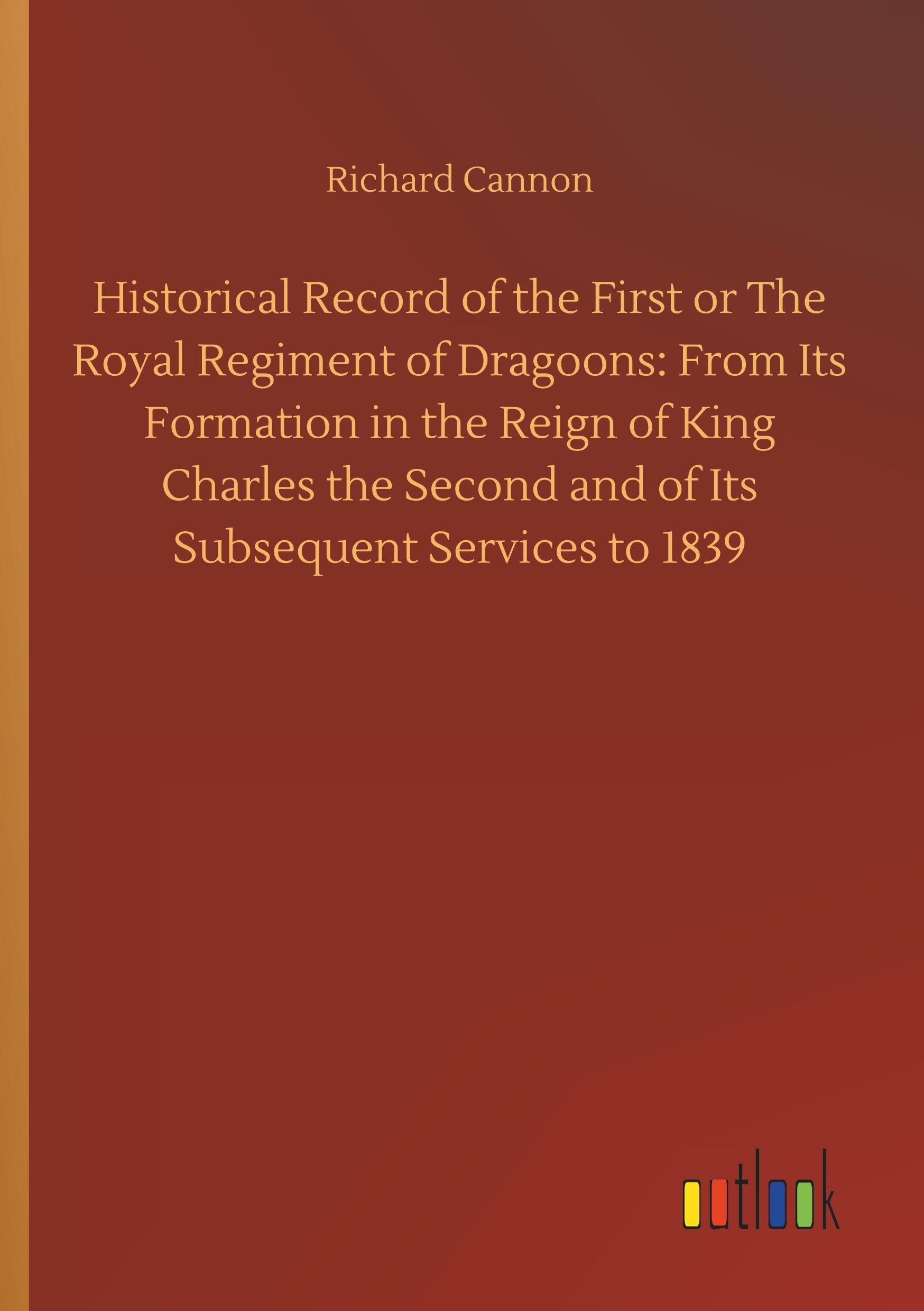 Vorderes Coverbild Historical Record of the First or The Royal Regiment of Dragoons: From Its Formation in the Reign of King Charles the Second and of Its Subsequent Services to 1839
