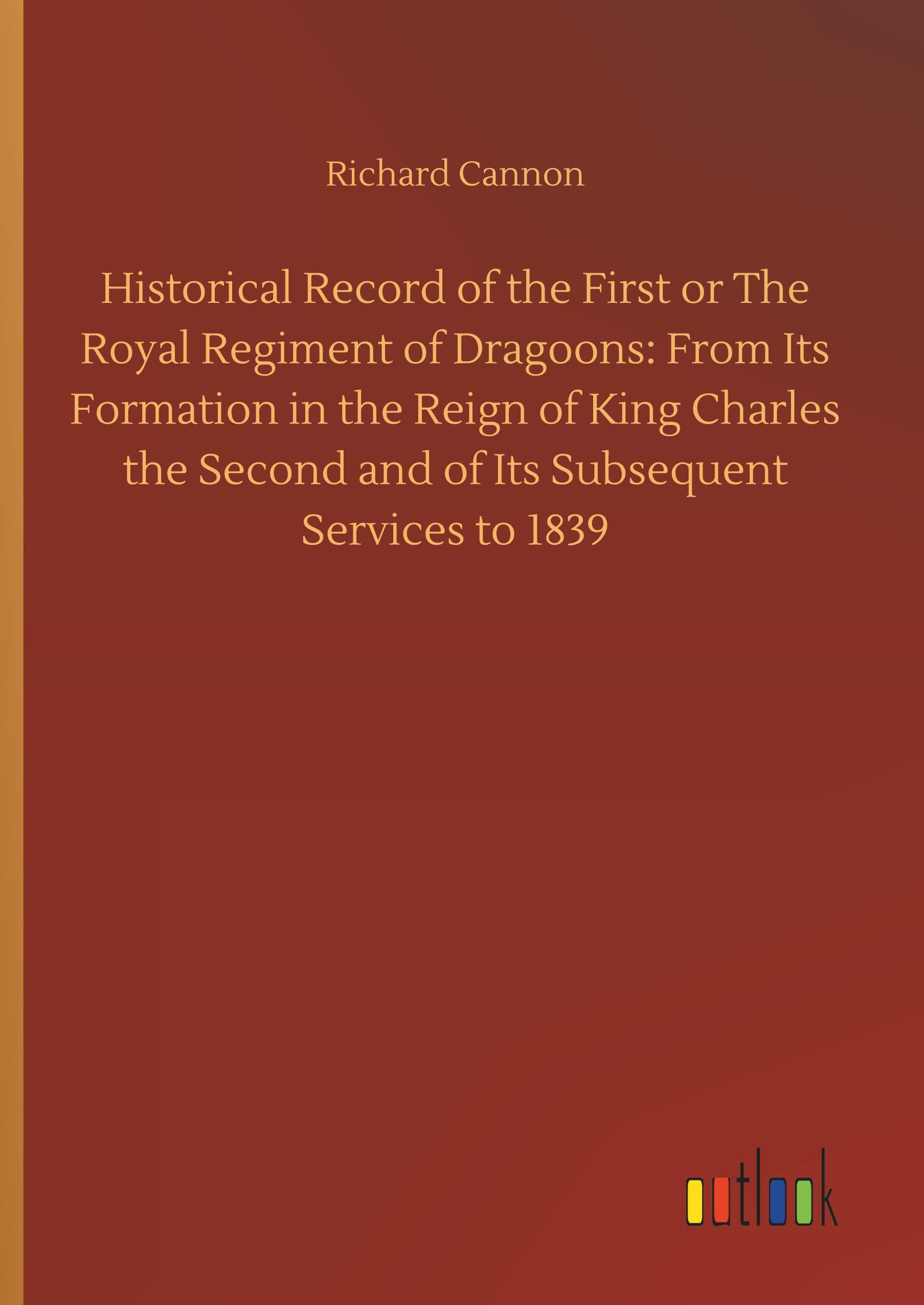 Vorderes Coverbild Historical Record of the First or The Royal Regiment of Dragoons: From Its Formation in the Reign of King Charles the Second and of Its Subsequent Services to 1839