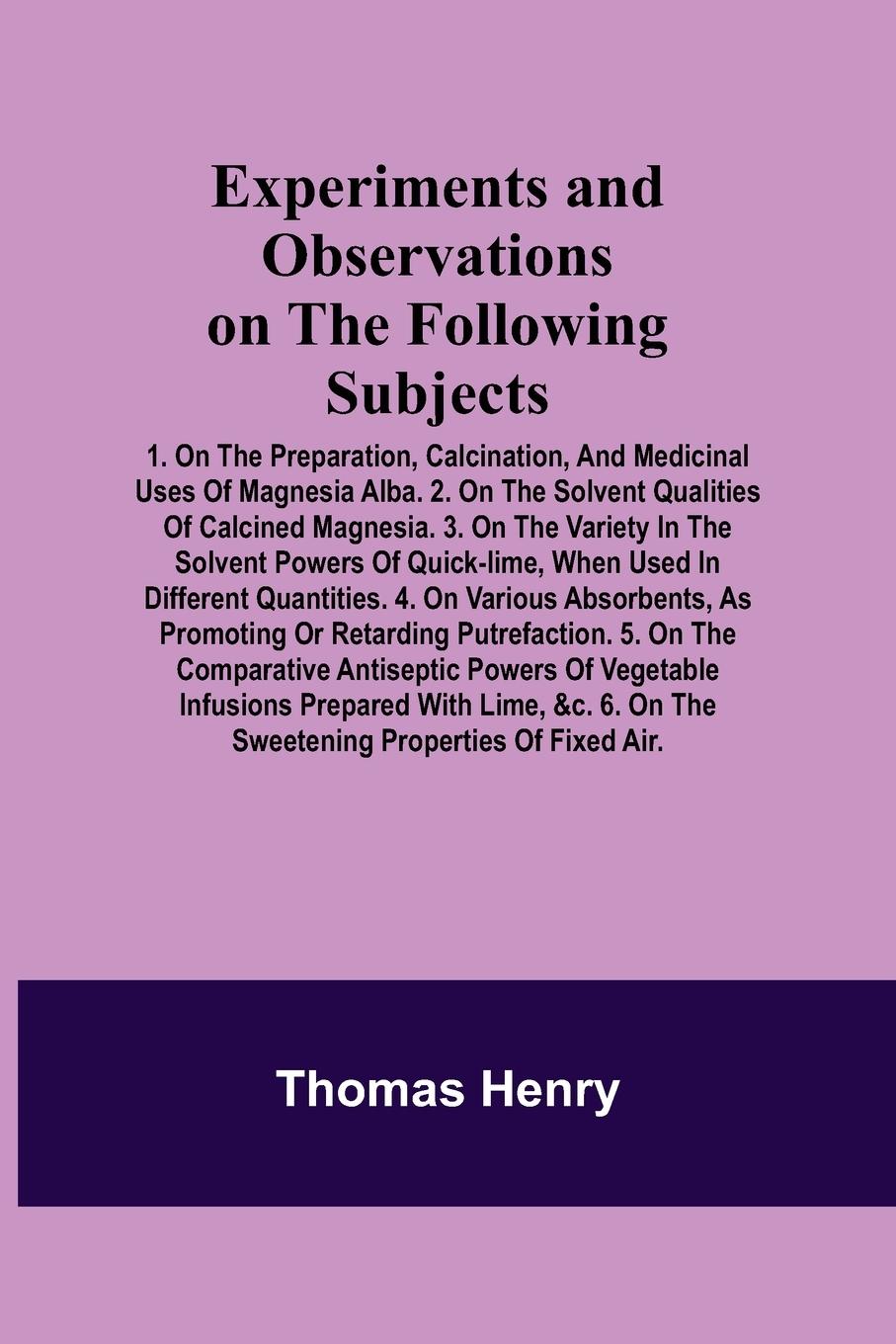 Vorderes Coverbild Experiments and Observations on the Following Subjects; 1. On the preparation, calcination, and medicinal uses of Magnesia Alba. 2. On the solvent qualities of calcined Magnesia. 3. On the variety in the solvent powers of quick-lime, when used in differen