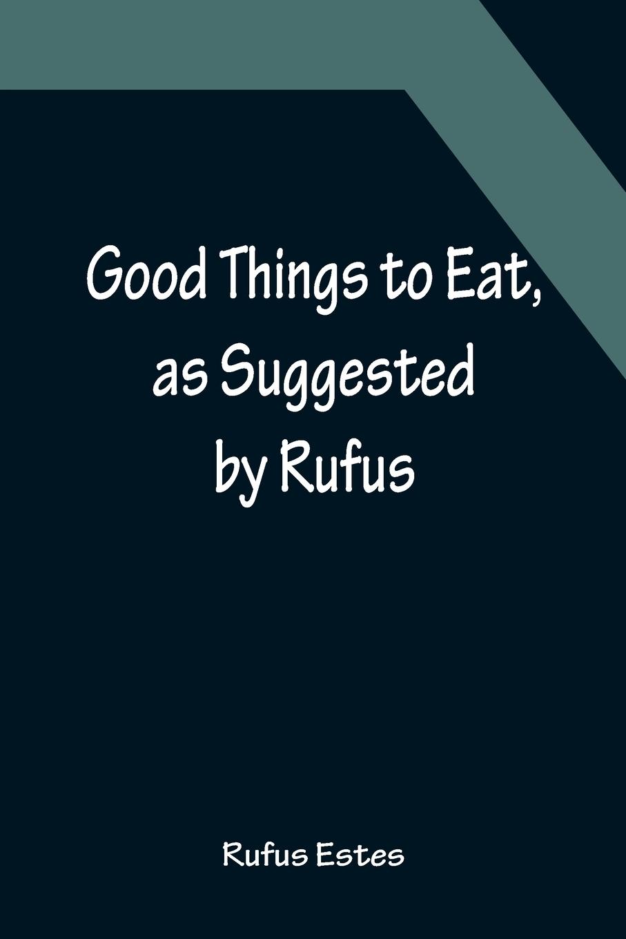 Vorderes Coverbild Good Things to Eat, as Suggested by Rufus; A Collection of Practical Recipes for Preparing Meats, Game, Fowl, Fish, Puddings, Pastries, Etc.