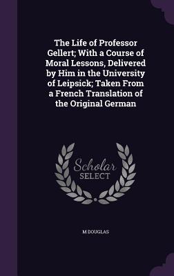 Vorderes Coverbild The Life of Professor Gellert; With a Course of Moral Lessons, Delivered by Him in the University of Leipsick; Taken From a French Translation of the Original German