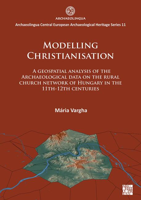 Vorderes Coverbild Modelling Christianisation: A Geospatial Analysis of the Archaeological Data on the Rural Church Network of Hungary in the 11th-12th Centuries