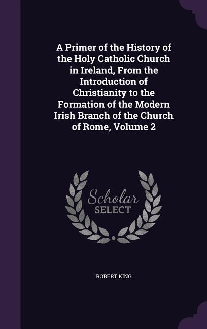 Vorderes Coverbild A Primer of the History of the Holy Catholic Church in Ireland, From the Introduction of Christianity to the Formation of the Modern Irish Branch of the Church of Rome, Volume 2