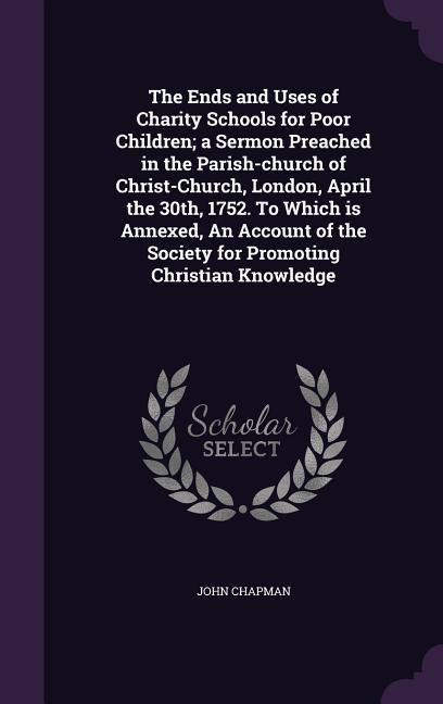 Vorderes Coverbild The Ends and Uses of Charity Schools for Poor Children; a Sermon Preached in the Parish-church of Christ-Church, London, April the 30th, 1752. To Which is Annexed, An Account of the Society for Promoting Christian Knowledge