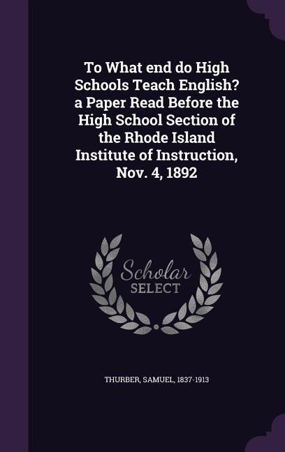 Vorderes Coverbild To What end do High Schools Teach English? a Paper Read Before the High School Section of the Rhode Island Institute of Instruction, Nov. 4, 1892