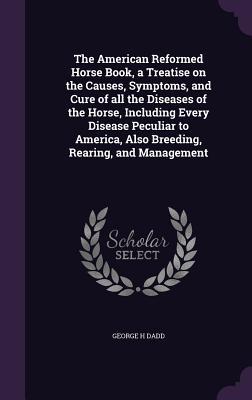 Vorderes Coverbild The American Reformed Horse Book, a Treatise on the Causes, Symptoms, and Cure of all the Diseases of the Horse, Including Every Disease Peculiar to A