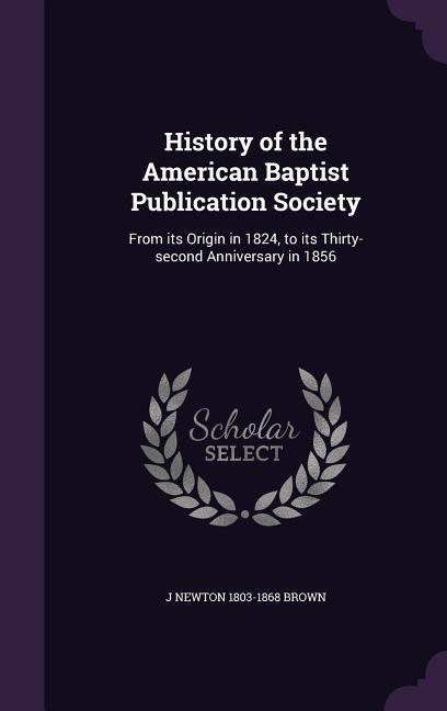 Vorderes Coverbild History of the American Baptist Publication Society: From its Origin in 1824, to its Thirty-second Anniversary in 1856