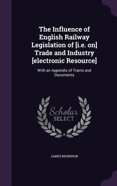 Vorderes Coverbild The Influence of English Railway Legislation of [i.e. on] Trade and Industry [electronic Resource]: With an Appendix of Tracts and Documents