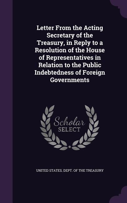 Vorderes Coverbild Letter From the Acting Secretary of the Treasury, in Reply to a Resolution of the House of Representatives in Relation to the Public Indebtedness of F