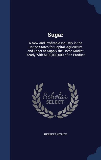 Vorderes Coverbild Sugar: A New and Profitable Industry in the United States for Capital, Agriculture and Labor to Supply the Home Market Yearly