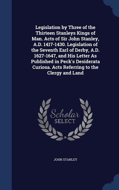 Vorderes Coverbild Legislation by Three of the Thirteen Stanleys Kings of Man. Acts of Sir John Stanley, A.D. 1417-1430. Legislation of the Seventh Earl of Derby, A.D. 1627-1647, and His Letter As Published in Peck's Desiderata Curiosa. Acts Referring to the Clergy and Land