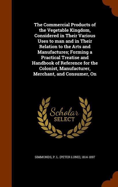 Vorderes Coverbild The Commercial Products of the Vegetable Kingdom, Considered in Their Various Uses to man and in Their Relation to the Arts and Manufactures; Forming a Practical Treatise and Handbook of Reference for the Colonist, Manufacturer, Merchant, and Consumer, On