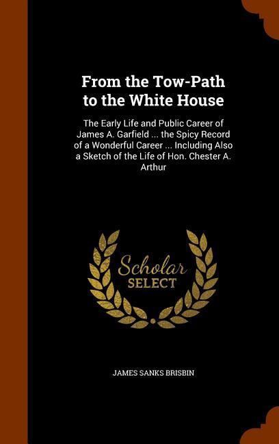 Vorderes Coverbild From the Tow-Path to the White House: The Early Life and Public Career of James A. Garfield ... the Spicy Record of a Wonderful Career ... Including A