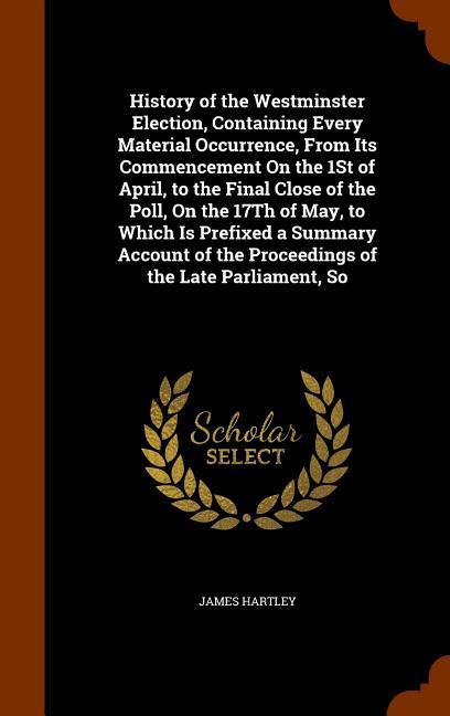 Vorderes Coverbild History of the Westminster Election, Containing Every Material Occurrence, From Its Commencement On the 1St of April, to the Final Close of the Poll, On the 17Th of May, to Which Is Prefixed a Summary Account of the Proceedings of the Late Parliament, So