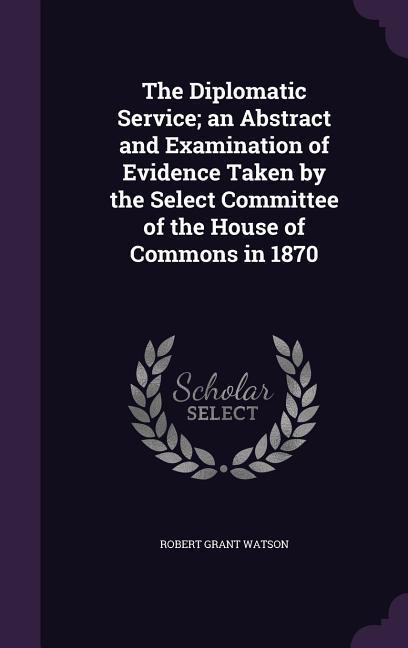 Vorderes Coverbild The Diplomatic Service; an Abstract and Examination of Evidence Taken by the Select Committee of the House of Commons in 1870