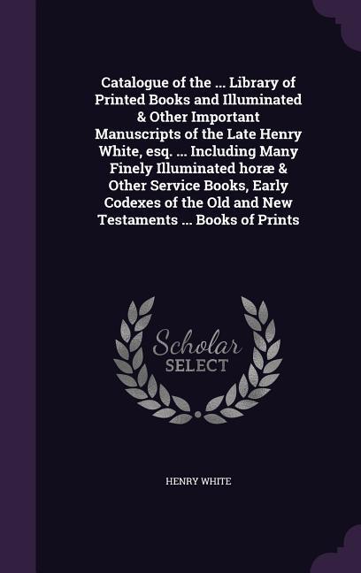 Vorderes Coverbild Catalogue of the ... Library of Printed Books and Illuminated & Other Important Manuscripts of the Late Henry White, esq. ... Including Many Finely Il