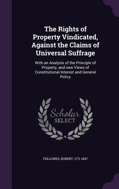 Vorderes Coverbild The Rights of Property Vindicated, Against the Claims of Universal Suffrage: With an Analysis of the Principle of Property, and new Views of Constitut