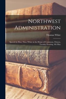 Vorderes Coverbild Northwest Administration [microform]: Speech by Hon. Thos. White in the House of Commons, Ottawa, Tuesday Evening, 4th May