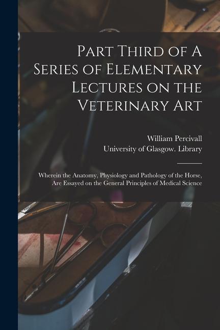 Vorderes Coverbild Part Third of A Series of Elementary Lectures on the Veterinary Art [electronic Resource]: Wherein the Anatomy, Physiology and Pathology of the Horse,