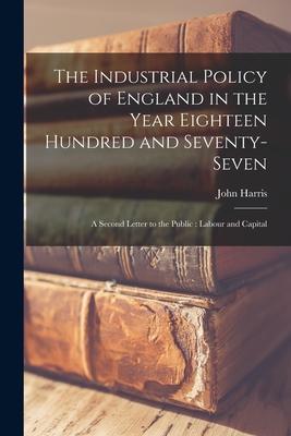 Vorderes Coverbild The Industrial Policy of England in the Year Eighteen Hundred and Seventy-seven [microform]: a Second Letter to the Public: Labour and Capital