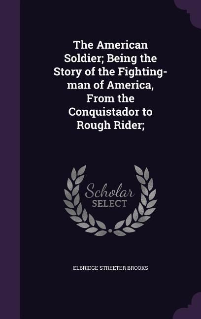 Vorderes Coverbild The American Soldier; Being the Story of the Fighting-man of America, From the Conquistador to Rough Rider;