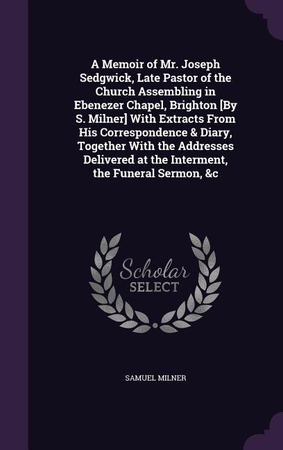 Vorderes Coverbild A Memoir of Mr. Joseph Sedgwick, Late Pastor of the Church Assembling in Ebenezer Chapel, Brighton [By S. Milner] With Extracts From His Correspondence & Diary, Together With the Addresses Delivered at the Interment, the Funeral Sermon, &c