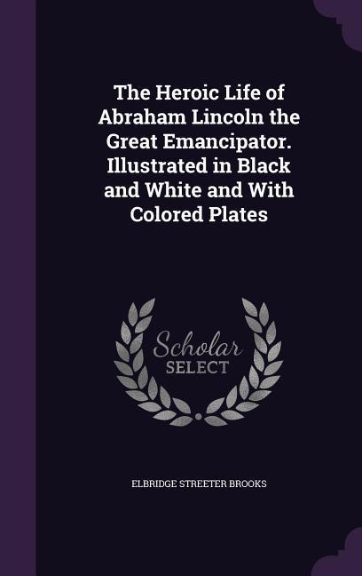 Vorderes Coverbild The Heroic Life of Abraham Lincoln the Great Emancipator. Illustrated in Black and White and With Colored Plates