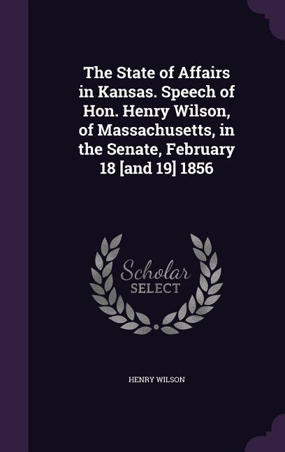 Vorderes Coverbild The State of Affairs in Kansas. Speech of Hon. Henry Wilson, of Massachusetts, in the Senate, February 18 [and 19] 1856