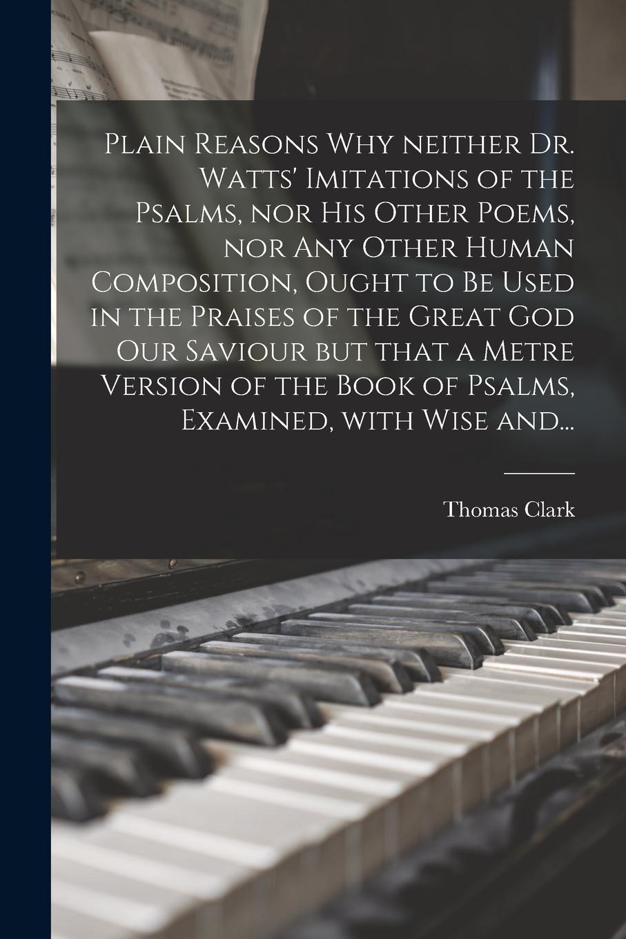 Vorderes Coverbild Plain Reasons Why Neither Dr. Watts' Imitations of the Psalms, nor His Other Poems, nor Any Other Human Composition, Ought to Be Used in the Praises o