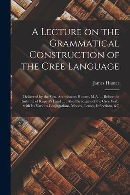Vorderes Coverbild A Lecture on the Grammatical Construction of the Cree Language [microform]: Delivered by the Ven. Archdeacon Hunter, M.A. ... Before the Institute of