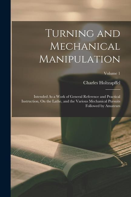Vorderes Coverbild Turning and Mechanical Manipulation: Intended As a Work of General Reference and Practical Instruction, On the Lathe, and the Various Mechanical Pursu