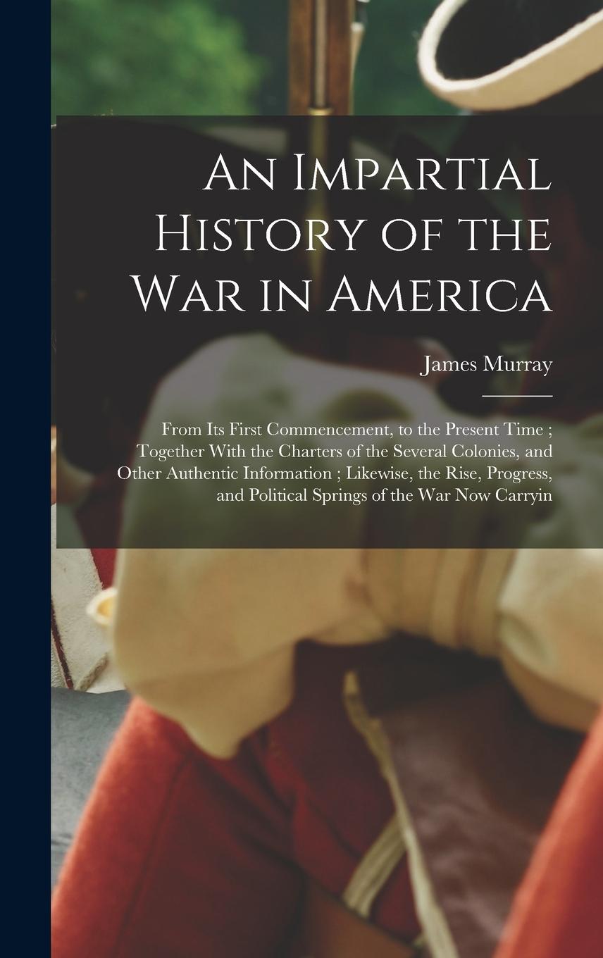Vorderes Coverbild An Impartial History of the war in America; From its First Commencement, to the Present Time; Together With the Charters of the Several Colonies, and