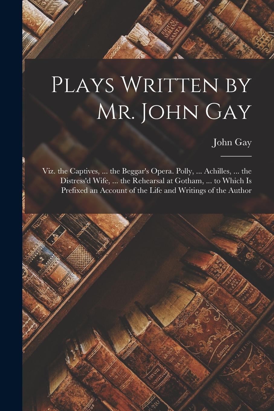 Vorderes Coverbild Plays Written by Mr. John Gay: Viz. the Captives, ... the Beggar's Opera. Polly, ... Achilles, ... the Distress'd Wife, ... the Rehearsal at Gotham,