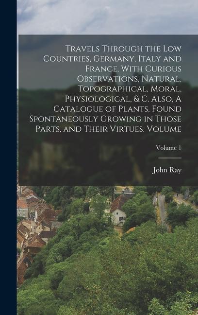 Vorderes Coverbild Travels Through the Low Countries, Germany, Italy and France, With Curious Observations, Natural, Topographical, Moral, Physiological, & c. Also, A Catalogue of Plants, Found Spontaneously Growing in Those Parts, and Their Virtues. Volume; Volume 1